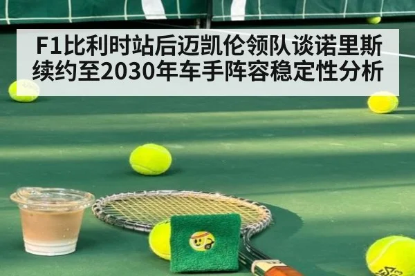 F1比利时站后迈凯伦领队谈诺里斯续约至2030年车手阵容稳定性分析