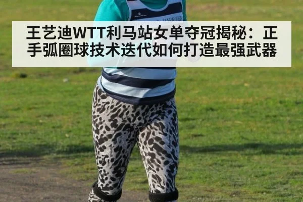 王艺迪WTT利马站女单夺冠揭秘：正手弧圈球技术迭代如何打造最强武器