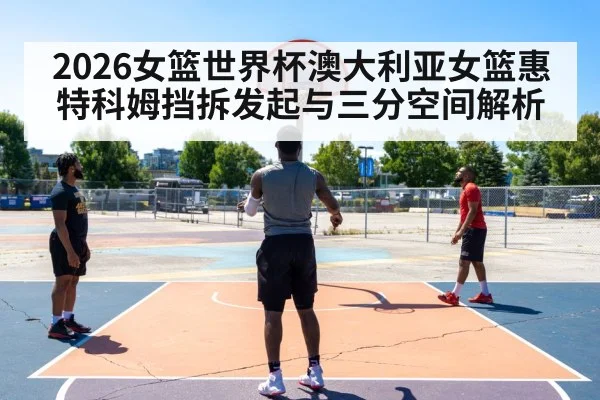 2026女篮世界杯澳大利亚女篮惠特科姆挡拆发起与三分空间解析