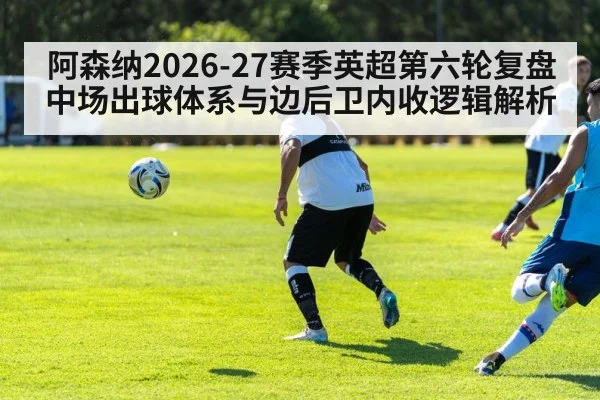 阿森纳2026-27赛季英超第六轮复盘 中场出球体系与边后卫内收逻辑解析