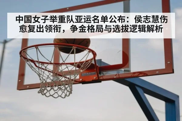 中国女子举重队亚运名单公布：侯志慧伤愈复出领衔，争金格局与选拔逻辑解析