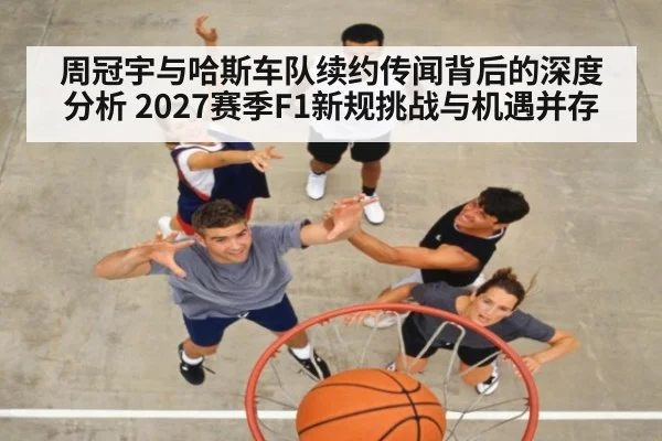 周冠宇与哈斯车队续约传闻背后的深度分析 2027赛季F1新规挑战与机遇并存